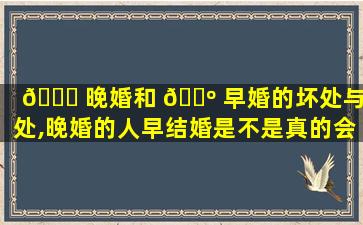 🐞 晚婚和 🐺 早婚的坏处与好处,晚婚的人早结婚是不是真的会*